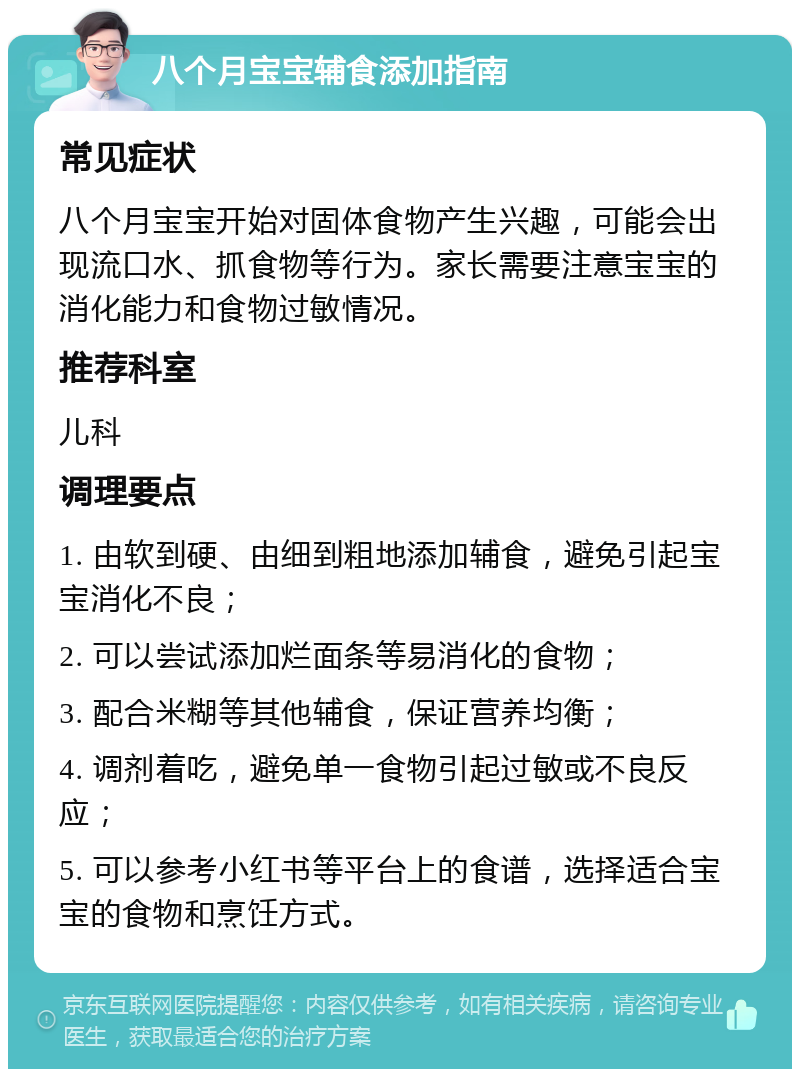 八个月宝宝辅食添加指南 常见症状 八个月宝宝开始对固体食物产生兴趣，可能会出现流口水、抓食物等行为。家长需要注意宝宝的消化能力和食物过敏情况。 推荐科室 儿科 调理要点 1. 由软到硬、由细到粗地添加辅食，避免引起宝宝消化不良； 2. 可以尝试添加烂面条等易消化的食物； 3. 配合米糊等其他辅食，保证营养均衡； 4. 调剂着吃，避免单一食物引起过敏或不良反应； 5. 可以参考小红书等平台上的食谱，选择适合宝宝的食物和烹饪方式。