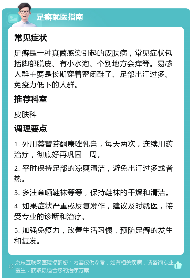 足癣就医指南 常见症状 足癣是一种真菌感染引起的皮肤病，常见症状包括脚部脱皮、有小水泡、个别地方会痒等。易感人群主要是长期穿着密闭鞋子、足部出汗过多、免疫力低下的人群。 推荐科室 皮肤科 调理要点 1. 外用萘替芬酮康唑乳膏，每天两次，连续用药治疗，彻底好再巩固一周。 2. 平时保持足部的凉爽清洁，避免出汗过多或者热。 3. 多注意晒鞋袜等等，保持鞋袜的干燥和清洁。 4. 如果症状严重或反复发作，建议及时就医，接受专业的诊断和治疗。 5. 加强免疫力，改善生活习惯，预防足癣的发生和复发。