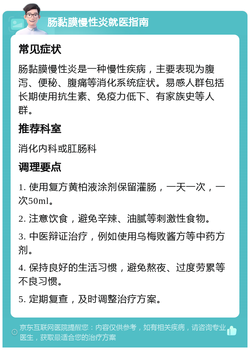 肠黏膜慢性炎就医指南 常见症状 肠黏膜慢性炎是一种慢性疾病，主要表现为腹泻、便秘、腹痛等消化系统症状。易感人群包括长期使用抗生素、免疫力低下、有家族史等人群。 推荐科室 消化内科或肛肠科 调理要点 1. 使用复方黄柏液涂剂保留灌肠，一天一次，一次50ml。 2. 注意饮食，避免辛辣、油腻等刺激性食物。 3. 中医辩证治疗，例如使用乌梅败酱方等中药方剂。 4. 保持良好的生活习惯，避免熬夜、过度劳累等不良习惯。 5. 定期复查，及时调整治疗方案。