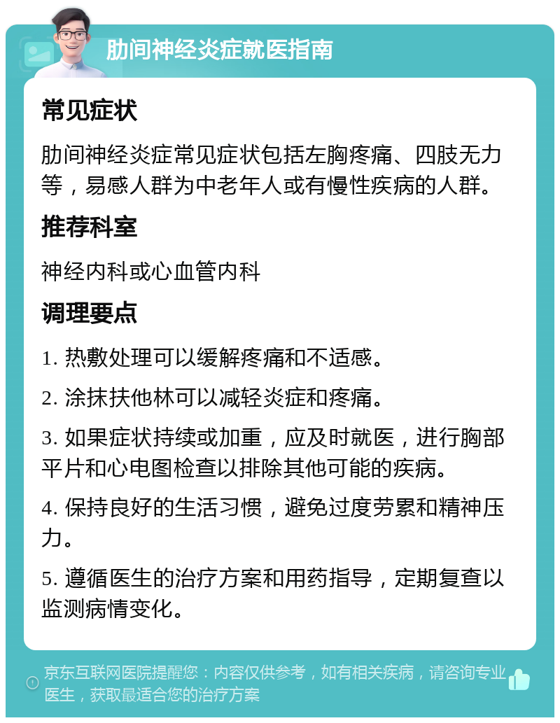 肋间神经炎症就医指南 常见症状 肋间神经炎症常见症状包括左胸疼痛、四肢无力等，易感人群为中老年人或有慢性疾病的人群。 推荐科室 神经内科或心血管内科 调理要点 1. 热敷处理可以缓解疼痛和不适感。 2. 涂抹扶他林可以减轻炎症和疼痛。 3. 如果症状持续或加重，应及时就医，进行胸部平片和心电图检查以排除其他可能的疾病。 4. 保持良好的生活习惯，避免过度劳累和精神压力。 5. 遵循医生的治疗方案和用药指导，定期复查以监测病情变化。