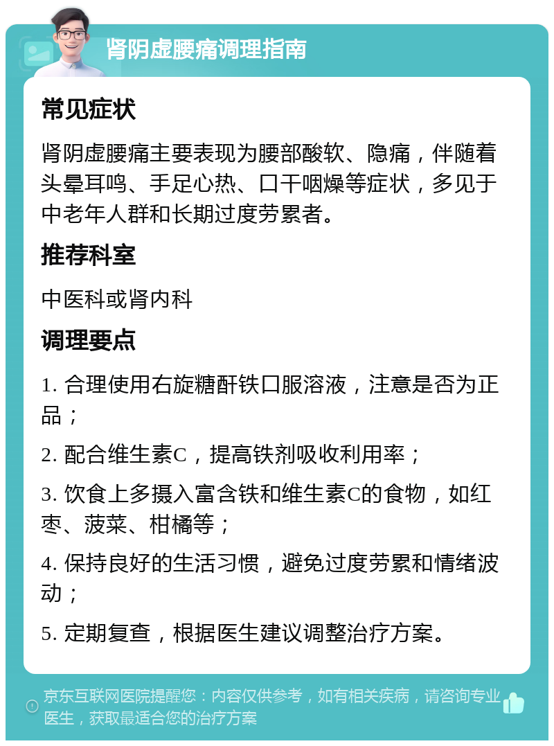 肾阴虚腰痛调理指南 常见症状 肾阴虚腰痛主要表现为腰部酸软、隐痛，伴随着头晕耳鸣、手足心热、口干咽燥等症状，多见于中老年人群和长期过度劳累者。 推荐科室 中医科或肾内科 调理要点 1. 合理使用右旋糖酐铁口服溶液，注意是否为正品； 2. 配合维生素C，提高铁剂吸收利用率； 3. 饮食上多摄入富含铁和维生素C的食物，如红枣、菠菜、柑橘等； 4. 保持良好的生活习惯，避免过度劳累和情绪波动； 5. 定期复查，根据医生建议调整治疗方案。