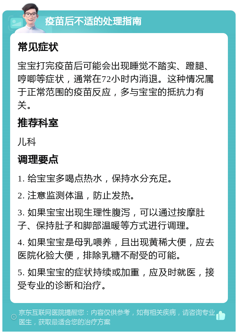 疫苗后不适的处理指南 常见症状 宝宝打完疫苗后可能会出现睡觉不踏实、蹬腿、哼唧等症状，通常在72小时内消退。这种情况属于正常范围的疫苗反应，多与宝宝的抵抗力有关。 推荐科室 儿科 调理要点 1. 给宝宝多喝点热水，保持水分充足。 2. 注意监测体温，防止发热。 3. 如果宝宝出现生理性腹泻，可以通过按摩肚子、保持肚子和脚部温暖等方式进行调理。 4. 如果宝宝是母乳喂养，且出现黄稀大便，应去医院化验大便，排除乳糖不耐受的可能。 5. 如果宝宝的症状持续或加重，应及时就医，接受专业的诊断和治疗。