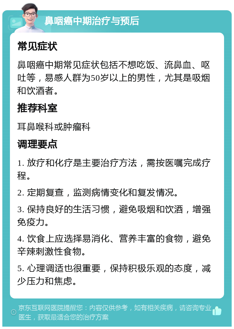 鼻咽癌中期治疗与预后 常见症状 鼻咽癌中期常见症状包括不想吃饭、流鼻血、呕吐等，易感人群为50岁以上的男性，尤其是吸烟和饮酒者。 推荐科室 耳鼻喉科或肿瘤科 调理要点 1. 放疗和化疗是主要治疗方法，需按医嘱完成疗程。 2. 定期复查，监测病情变化和复发情况。 3. 保持良好的生活习惯，避免吸烟和饮酒，增强免疫力。 4. 饮食上应选择易消化、营养丰富的食物，避免辛辣刺激性食物。 5. 心理调适也很重要，保持积极乐观的态度，减少压力和焦虑。