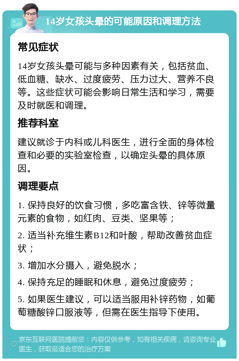 14岁女孩头晕的可能原因和调理方法 常见症状 14岁女孩头晕可能与多种因素有关，包括贫血、低血糖、缺水、过度疲劳、压力过大、营养不良等。这些症状可能会影响日常生活和学习，需要及时就医和调理。 推荐科室 建议就诊于内科或儿科医生，进行全面的身体检查和必要的实验室检查，以确定头晕的具体原因。 调理要点 1. 保持良好的饮食习惯，多吃富含铁、锌等微量元素的食物，如红肉、豆类、坚果等； 2. 适当补充维生素B12和叶酸，帮助改善贫血症状； 3. 增加水分摄入，避免脱水； 4. 保持充足的睡眠和休息，避免过度疲劳； 5. 如果医生建议，可以适当服用补锌药物，如葡萄糖酸锌口服液等，但需在医生指导下使用。