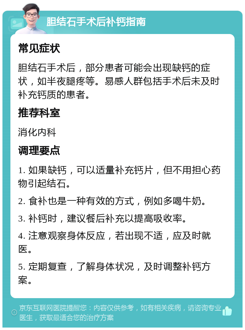 胆结石手术后补钙指南 常见症状 胆结石手术后，部分患者可能会出现缺钙的症状，如半夜腿疼等。易感人群包括手术后未及时补充钙质的患者。 推荐科室 消化内科 调理要点 1. 如果缺钙，可以适量补充钙片，但不用担心药物引起结石。 2. 食补也是一种有效的方式，例如多喝牛奶。 3. 补钙时，建议餐后补充以提高吸收率。 4. 注意观察身体反应，若出现不适，应及时就医。 5. 定期复查，了解身体状况，及时调整补钙方案。