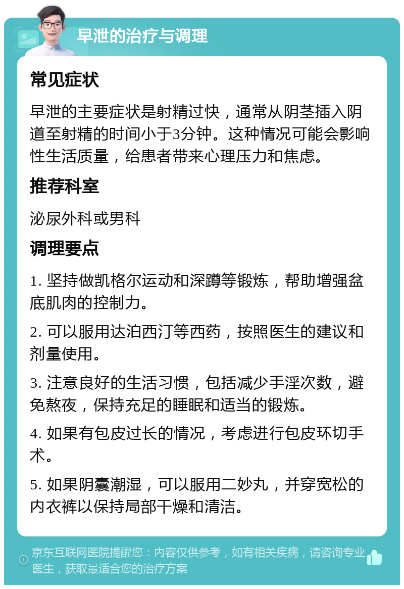 早泄的治疗与调理 常见症状 早泄的主要症状是射精过快，通常从阴茎插入阴道至射精的时间小于3分钟。这种情况可能会影响性生活质量，给患者带来心理压力和焦虑。 推荐科室 泌尿外科或男科 调理要点 1. 坚持做凯格尔运动和深蹲等锻炼，帮助增强盆底肌肉的控制力。 2. 可以服用达泊西汀等西药，按照医生的建议和剂量使用。 3. 注意良好的生活习惯，包括减少手淫次数，避免熬夜，保持充足的睡眠和适当的锻炼。 4. 如果有包皮过长的情况，考虑进行包皮环切手术。 5. 如果阴囊潮湿，可以服用二妙丸，并穿宽松的内衣裤以保持局部干燥和清洁。