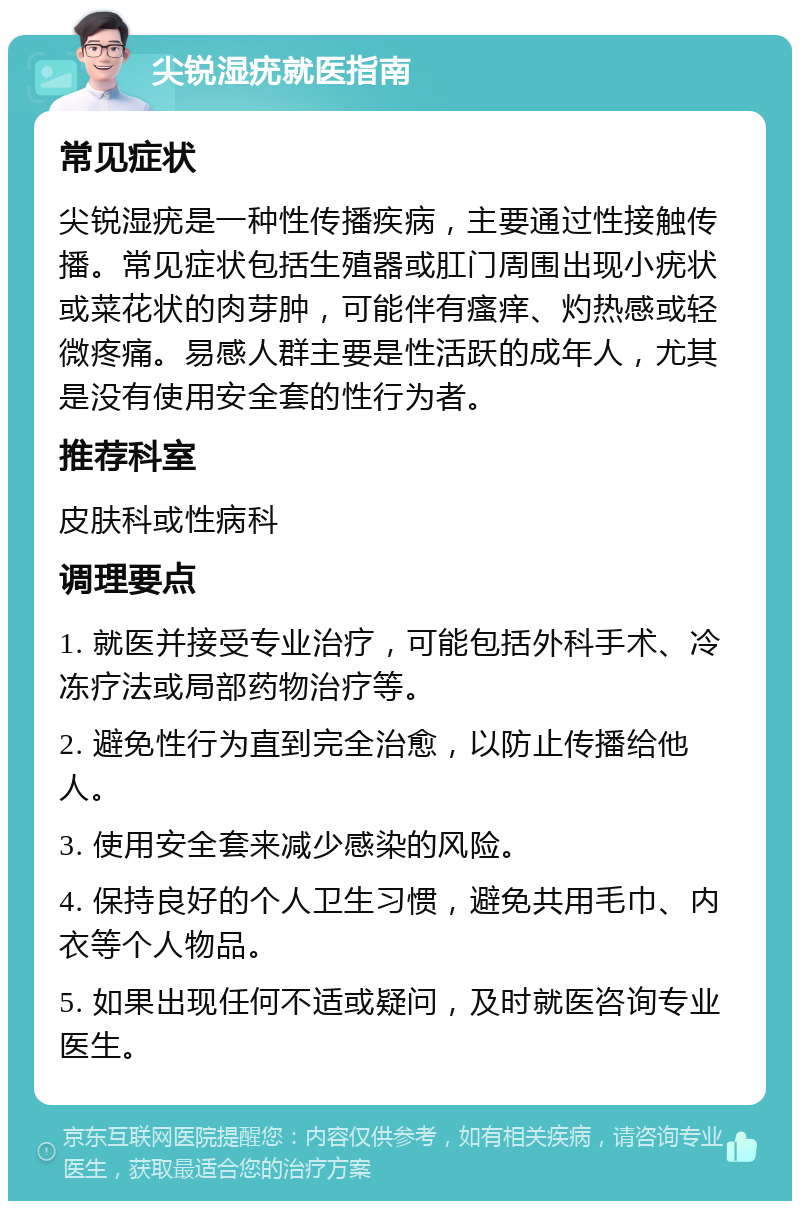 尖锐湿疣就医指南 常见症状 尖锐湿疣是一种性传播疾病，主要通过性接触传播。常见症状包括生殖器或肛门周围出现小疣状或菜花状的肉芽肿，可能伴有瘙痒、灼热感或轻微疼痛。易感人群主要是性活跃的成年人，尤其是没有使用安全套的性行为者。 推荐科室 皮肤科或性病科 调理要点 1. 就医并接受专业治疗，可能包括外科手术、冷冻疗法或局部药物治疗等。 2. 避免性行为直到完全治愈，以防止传播给他人。 3. 使用安全套来减少感染的风险。 4. 保持良好的个人卫生习惯，避免共用毛巾、内衣等个人物品。 5. 如果出现任何不适或疑问，及时就医咨询专业医生。