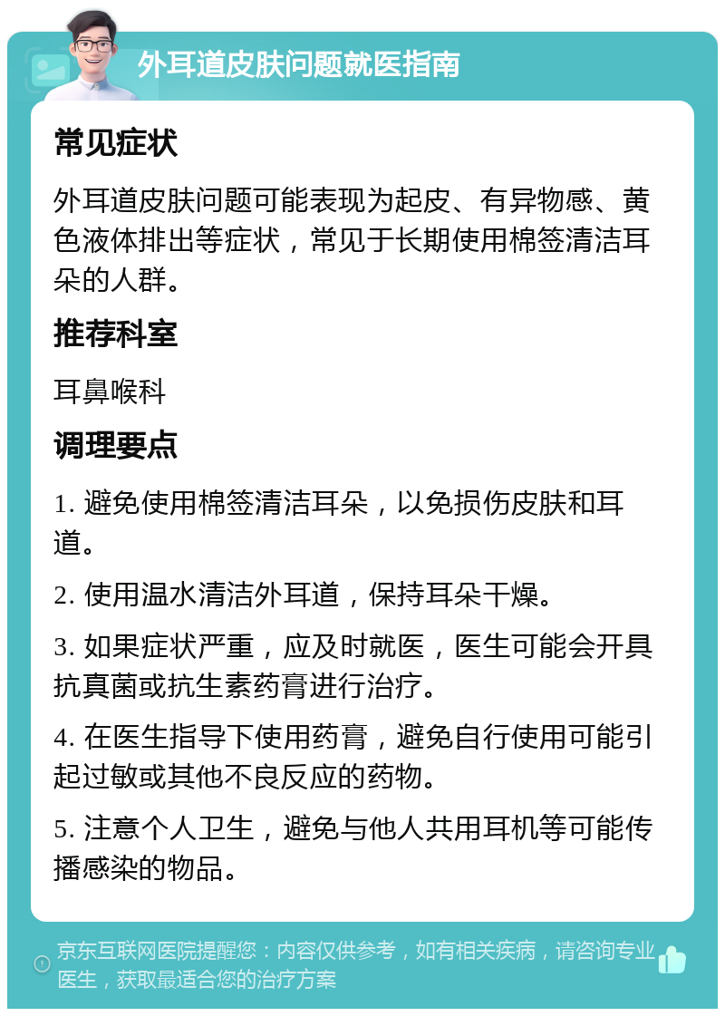 外耳道皮肤问题就医指南 常见症状 外耳道皮肤问题可能表现为起皮、有异物感、黄色液体排出等症状，常见于长期使用棉签清洁耳朵的人群。 推荐科室 耳鼻喉科 调理要点 1. 避免使用棉签清洁耳朵，以免损伤皮肤和耳道。 2. 使用温水清洁外耳道，保持耳朵干燥。 3. 如果症状严重，应及时就医，医生可能会开具抗真菌或抗生素药膏进行治疗。 4. 在医生指导下使用药膏，避免自行使用可能引起过敏或其他不良反应的药物。 5. 注意个人卫生，避免与他人共用耳机等可能传播感染的物品。