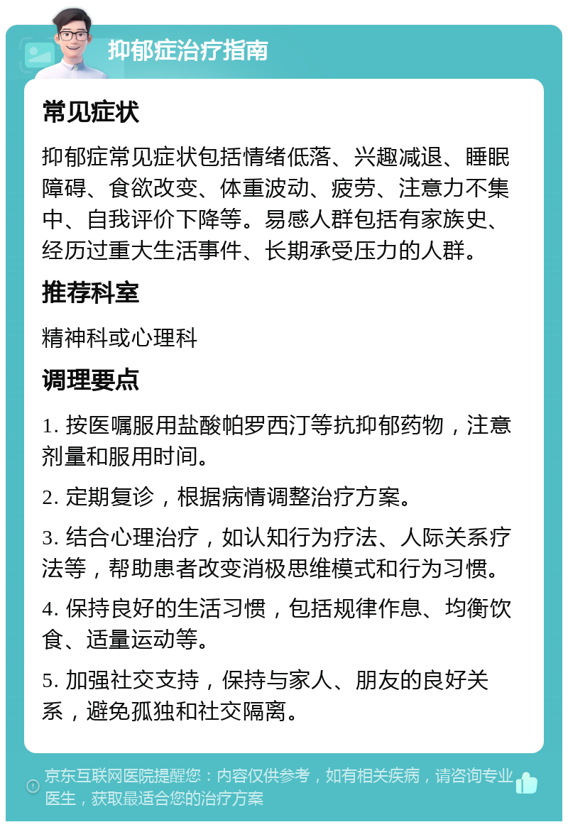 抑郁症治疗指南 常见症状 抑郁症常见症状包括情绪低落、兴趣减退、睡眠障碍、食欲改变、体重波动、疲劳、注意力不集中、自我评价下降等。易感人群包括有家族史、经历过重大生活事件、长期承受压力的人群。 推荐科室 精神科或心理科 调理要点 1. 按医嘱服用盐酸帕罗西汀等抗抑郁药物，注意剂量和服用时间。 2. 定期复诊，根据病情调整治疗方案。 3. 结合心理治疗，如认知行为疗法、人际关系疗法等，帮助患者改变消极思维模式和行为习惯。 4. 保持良好的生活习惯，包括规律作息、均衡饮食、适量运动等。 5. 加强社交支持，保持与家人、朋友的良好关系，避免孤独和社交隔离。