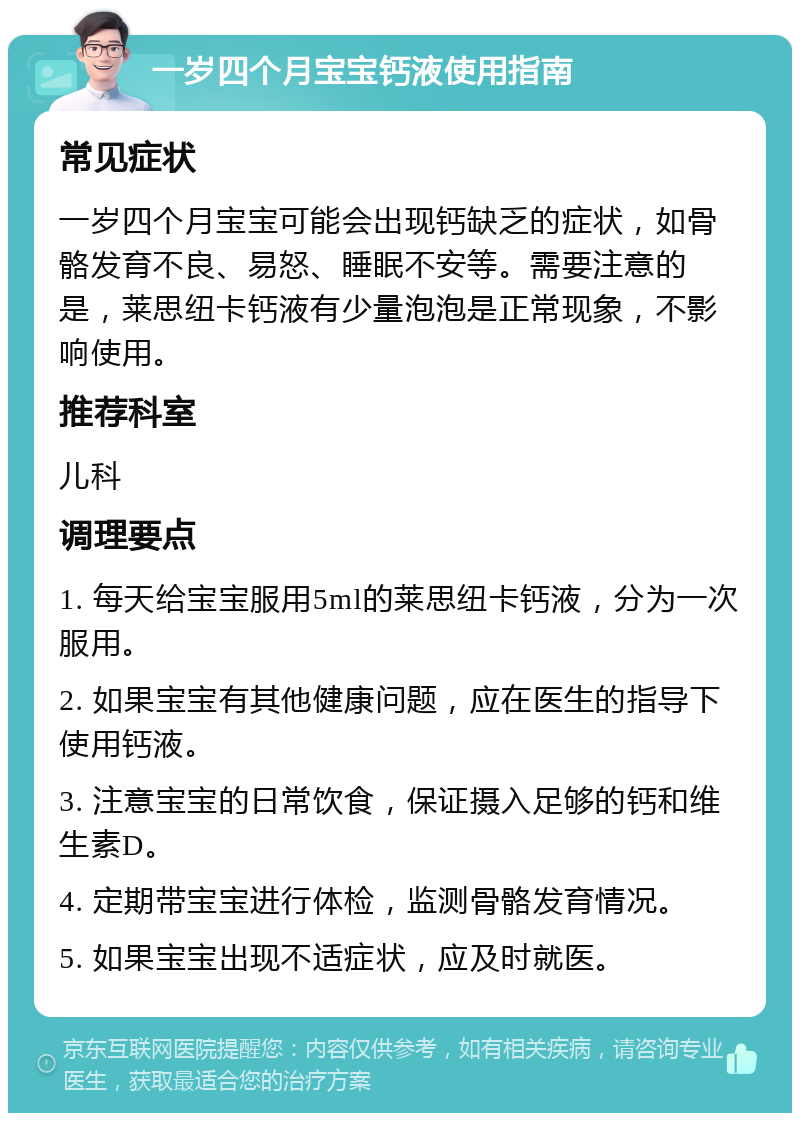 一岁四个月宝宝钙液使用指南 常见症状 一岁四个月宝宝可能会出现钙缺乏的症状，如骨骼发育不良、易怒、睡眠不安等。需要注意的是，莱思纽卡钙液有少量泡泡是正常现象，不影响使用。 推荐科室 儿科 调理要点 1. 每天给宝宝服用5ml的莱思纽卡钙液，分为一次服用。 2. 如果宝宝有其他健康问题，应在医生的指导下使用钙液。 3. 注意宝宝的日常饮食，保证摄入足够的钙和维生素D。 4. 定期带宝宝进行体检，监测骨骼发育情况。 5. 如果宝宝出现不适症状，应及时就医。