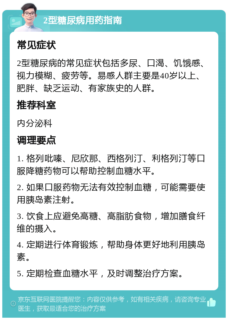 2型糖尿病用药指南 常见症状 2型糖尿病的常见症状包括多尿、口渴、饥饿感、视力模糊、疲劳等。易感人群主要是40岁以上、肥胖、缺乏运动、有家族史的人群。 推荐科室 内分泌科 调理要点 1. 格列吡嗪、尼欣那、西格列汀、利格列汀等口服降糖药物可以帮助控制血糖水平。 2. 如果口服药物无法有效控制血糖，可能需要使用胰岛素注射。 3. 饮食上应避免高糖、高脂肪食物，增加膳食纤维的摄入。 4. 定期进行体育锻炼，帮助身体更好地利用胰岛素。 5. 定期检查血糖水平，及时调整治疗方案。