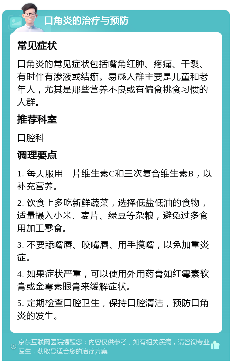 口角炎的治疗与预防 常见症状 口角炎的常见症状包括嘴角红肿、疼痛、干裂、有时伴有渗液或结痂。易感人群主要是儿童和老年人，尤其是那些营养不良或有偏食挑食习惯的人群。 推荐科室 口腔科 调理要点 1. 每天服用一片维生素C和三次复合维生素B，以补充营养。 2. 饮食上多吃新鲜蔬菜，选择低盐低油的食物，适量摄入小米、麦片、绿豆等杂粮，避免过多食用加工零食。 3. 不要舔嘴唇、咬嘴唇、用手摸嘴，以免加重炎症。 4. 如果症状严重，可以使用外用药膏如红霉素软膏或金霉素眼膏来缓解症状。 5. 定期检查口腔卫生，保持口腔清洁，预防口角炎的发生。