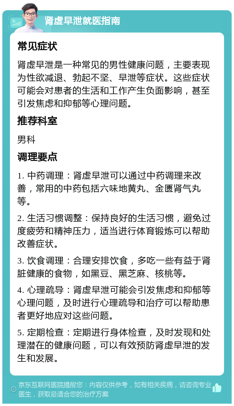 肾虚早泄就医指南 常见症状 肾虚早泄是一种常见的男性健康问题，主要表现为性欲减退、勃起不坚、早泄等症状。这些症状可能会对患者的生活和工作产生负面影响，甚至引发焦虑和抑郁等心理问题。 推荐科室 男科 调理要点 1. 中药调理：肾虚早泄可以通过中药调理来改善，常用的中药包括六味地黄丸、金匮肾气丸等。 2. 生活习惯调整：保持良好的生活习惯，避免过度疲劳和精神压力，适当进行体育锻炼可以帮助改善症状。 3. 饮食调理：合理安排饮食，多吃一些有益于肾脏健康的食物，如黑豆、黑芝麻、核桃等。 4. 心理疏导：肾虚早泄可能会引发焦虑和抑郁等心理问题，及时进行心理疏导和治疗可以帮助患者更好地应对这些问题。 5. 定期检查：定期进行身体检查，及时发现和处理潜在的健康问题，可以有效预防肾虚早泄的发生和发展。