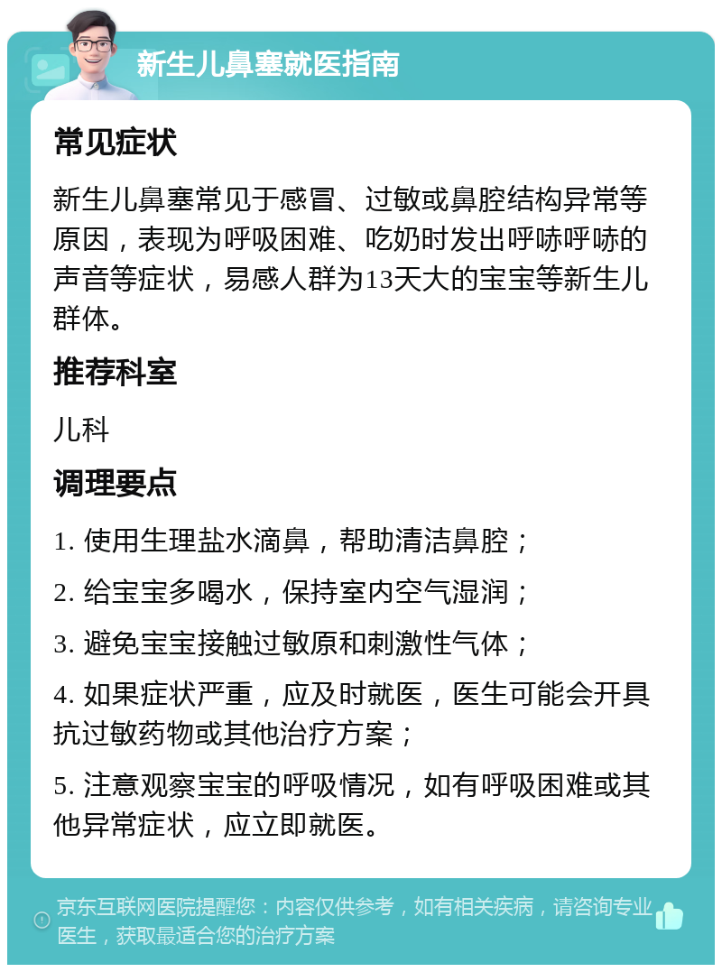 新生儿鼻塞就医指南 常见症状 新生儿鼻塞常见于感冒、过敏或鼻腔结构异常等原因，表现为呼吸困难、吃奶时发出呼哧呼哧的声音等症状，易感人群为13天大的宝宝等新生儿群体。 推荐科室 儿科 调理要点 1. 使用生理盐水滴鼻，帮助清洁鼻腔； 2. 给宝宝多喝水，保持室内空气湿润； 3. 避免宝宝接触过敏原和刺激性气体； 4. 如果症状严重，应及时就医，医生可能会开具抗过敏药物或其他治疗方案； 5. 注意观察宝宝的呼吸情况，如有呼吸困难或其他异常症状，应立即就医。