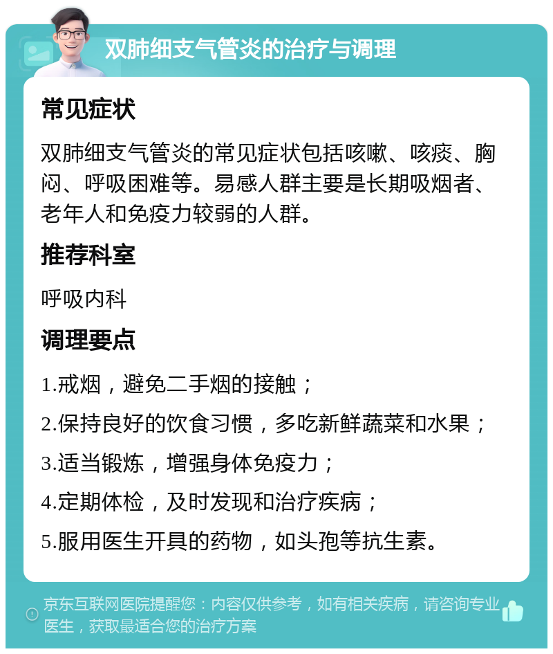 双肺细支气管炎的治疗与调理 常见症状 双肺细支气管炎的常见症状包括咳嗽、咳痰、胸闷、呼吸困难等。易感人群主要是长期吸烟者、老年人和免疫力较弱的人群。 推荐科室 呼吸内科 调理要点 1.戒烟，避免二手烟的接触； 2.保持良好的饮食习惯，多吃新鲜蔬菜和水果； 3.适当锻炼，增强身体免疫力； 4.定期体检，及时发现和治疗疾病； 5.服用医生开具的药物，如头孢等抗生素。