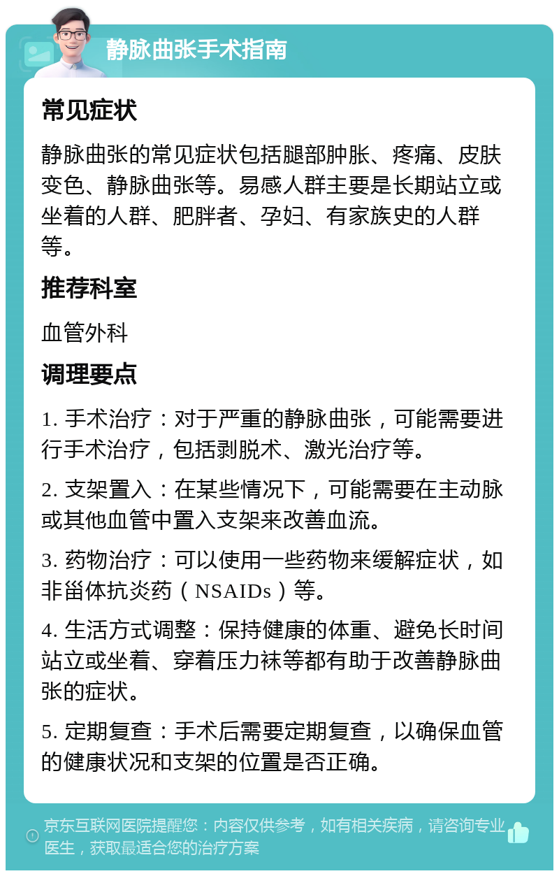 静脉曲张手术指南 常见症状 静脉曲张的常见症状包括腿部肿胀、疼痛、皮肤变色、静脉曲张等。易感人群主要是长期站立或坐着的人群、肥胖者、孕妇、有家族史的人群等。 推荐科室 血管外科 调理要点 1. 手术治疗：对于严重的静脉曲张，可能需要进行手术治疗，包括剥脱术、激光治疗等。 2. 支架置入：在某些情况下，可能需要在主动脉或其他血管中置入支架来改善血流。 3. 药物治疗：可以使用一些药物来缓解症状，如非甾体抗炎药（NSAIDs）等。 4. 生活方式调整：保持健康的体重、避免长时间站立或坐着、穿着压力袜等都有助于改善静脉曲张的症状。 5. 定期复查：手术后需要定期复查，以确保血管的健康状况和支架的位置是否正确。