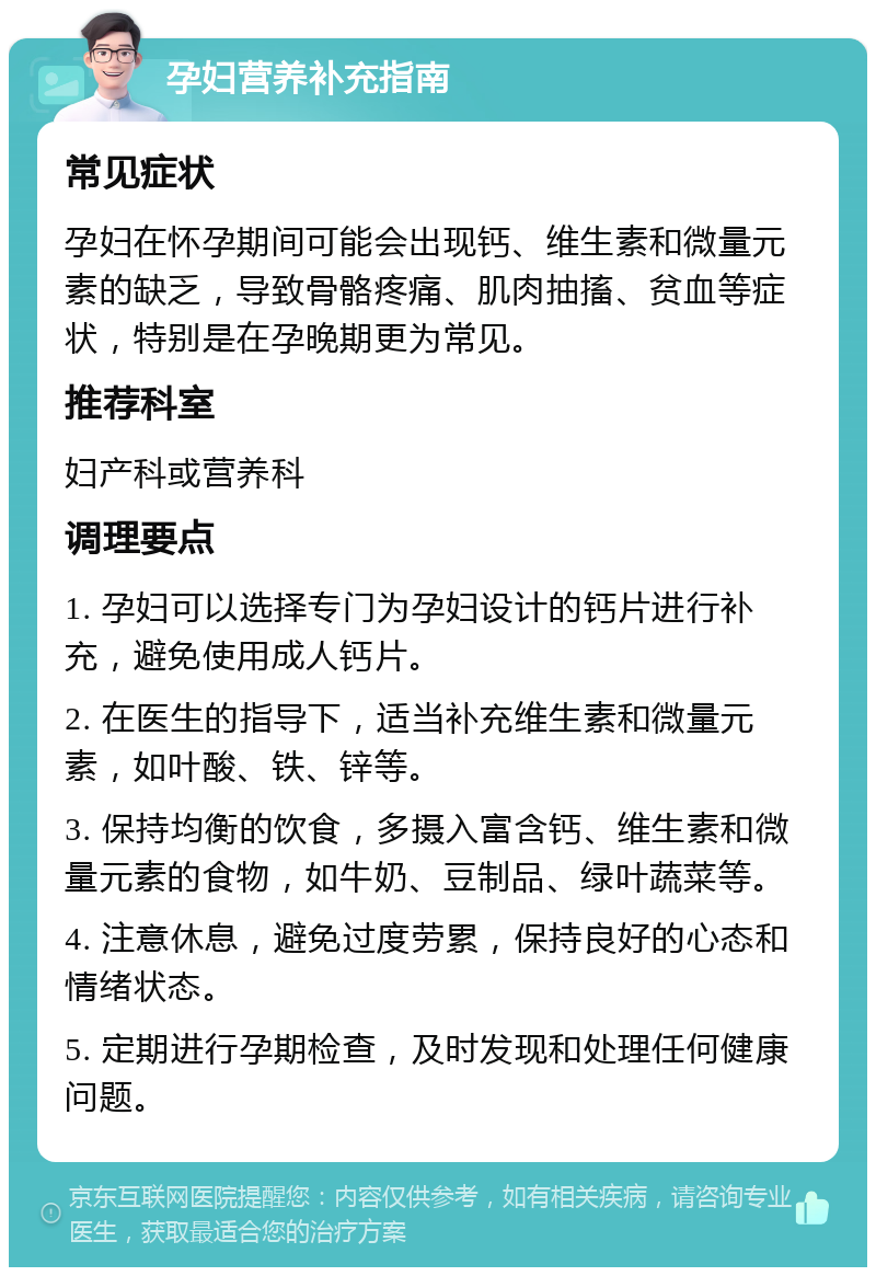 孕妇营养补充指南 常见症状 孕妇在怀孕期间可能会出现钙、维生素和微量元素的缺乏，导致骨骼疼痛、肌肉抽搐、贫血等症状，特别是在孕晚期更为常见。 推荐科室 妇产科或营养科 调理要点 1. 孕妇可以选择专门为孕妇设计的钙片进行补充，避免使用成人钙片。 2. 在医生的指导下，适当补充维生素和微量元素，如叶酸、铁、锌等。 3. 保持均衡的饮食，多摄入富含钙、维生素和微量元素的食物，如牛奶、豆制品、绿叶蔬菜等。 4. 注意休息，避免过度劳累，保持良好的心态和情绪状态。 5. 定期进行孕期检查，及时发现和处理任何健康问题。