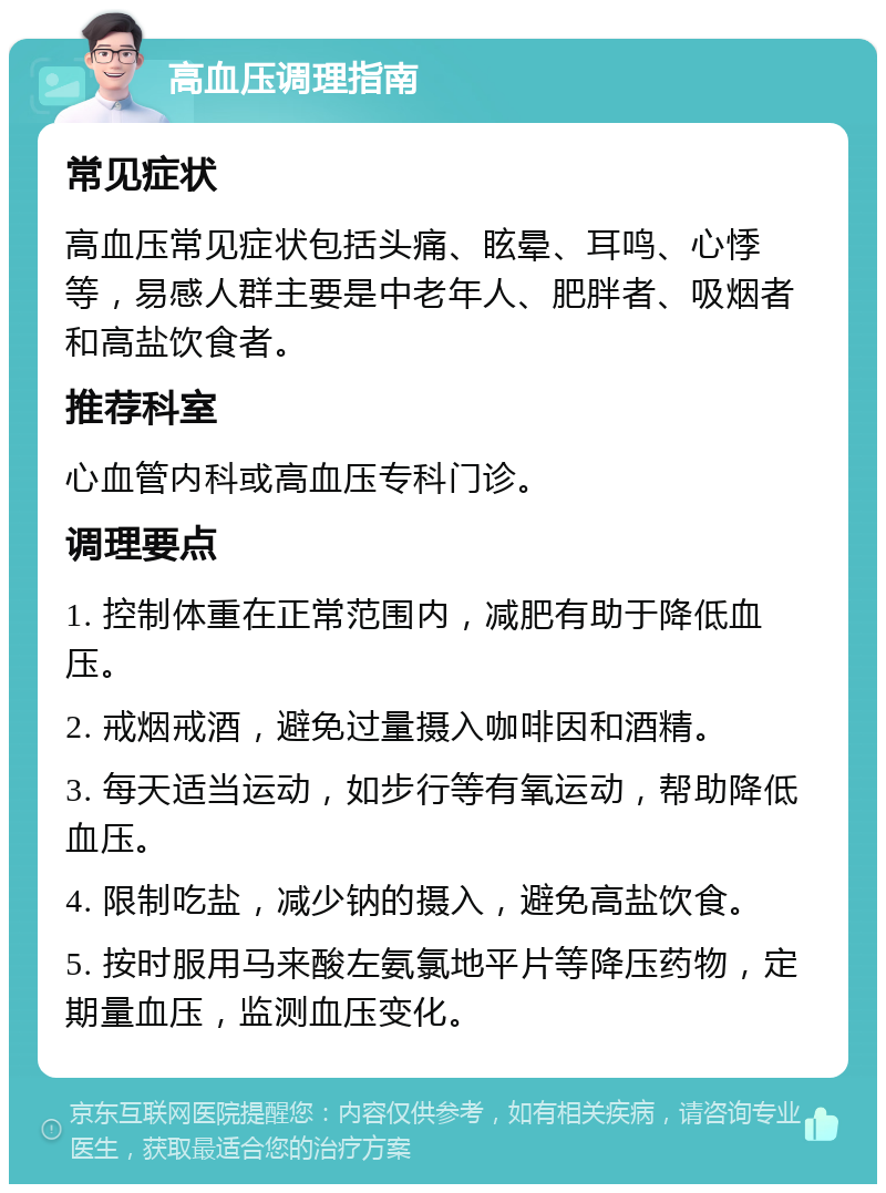 高血压调理指南 常见症状 高血压常见症状包括头痛、眩晕、耳鸣、心悸等，易感人群主要是中老年人、肥胖者、吸烟者和高盐饮食者。 推荐科室 心血管内科或高血压专科门诊。 调理要点 1. 控制体重在正常范围内，减肥有助于降低血压。 2. 戒烟戒酒，避免过量摄入咖啡因和酒精。 3. 每天适当运动，如步行等有氧运动，帮助降低血压。 4. 限制吃盐，减少钠的摄入，避免高盐饮食。 5. 按时服用马来酸左氨氯地平片等降压药物，定期量血压，监测血压变化。