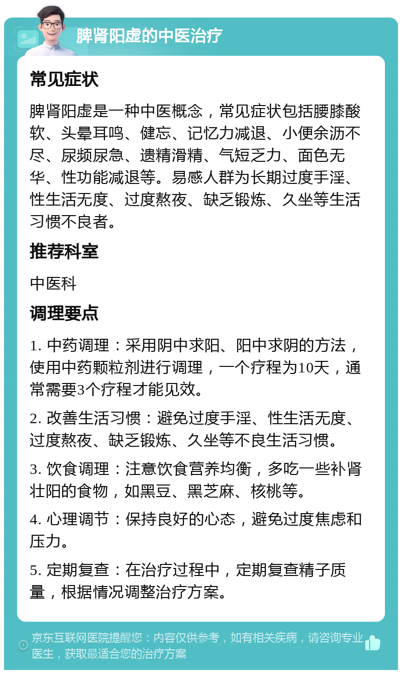 脾肾阳虚的中医治疗 常见症状 脾肾阳虚是一种中医概念，常见症状包括腰膝酸软、头晕耳鸣、健忘、记忆力减退、小便余沥不尽、尿频尿急、遗精滑精、气短乏力、面色无华、性功能减退等。易感人群为长期过度手淫、性生活无度、过度熬夜、缺乏锻炼、久坐等生活习惯不良者。 推荐科室 中医科 调理要点 1. 中药调理：采用阴中求阳、阳中求阴的方法，使用中药颗粒剂进行调理，一个疗程为10天，通常需要3个疗程才能见效。 2. 改善生活习惯：避免过度手淫、性生活无度、过度熬夜、缺乏锻炼、久坐等不良生活习惯。 3. 饮食调理：注意饮食营养均衡，多吃一些补肾壮阳的食物，如黑豆、黑芝麻、核桃等。 4. 心理调节：保持良好的心态，避免过度焦虑和压力。 5. 定期复查：在治疗过程中，定期复查精子质量，根据情况调整治疗方案。