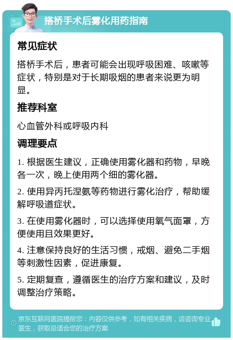 搭桥手术后雾化用药指南 常见症状 搭桥手术后，患者可能会出现呼吸困难、咳嗽等症状，特别是对于长期吸烟的患者来说更为明显。 推荐科室 心血管外科或呼吸内科 调理要点 1. 根据医生建议，正确使用雾化器和药物，早晚各一次，晚上使用两个细的雾化器。 2. 使用异丙托涅氨等药物进行雾化治疗，帮助缓解呼吸道症状。 3. 在使用雾化器时，可以选择使用氧气面罩，方便使用且效果更好。 4. 注意保持良好的生活习惯，戒烟、避免二手烟等刺激性因素，促进康复。 5. 定期复查，遵循医生的治疗方案和建议，及时调整治疗策略。