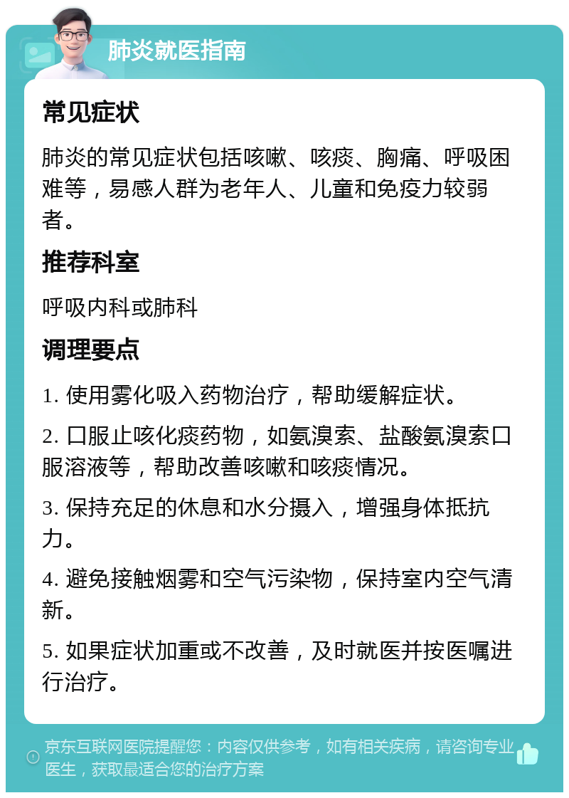 肺炎就医指南 常见症状 肺炎的常见症状包括咳嗽、咳痰、胸痛、呼吸困难等，易感人群为老年人、儿童和免疫力较弱者。 推荐科室 呼吸内科或肺科 调理要点 1. 使用雾化吸入药物治疗，帮助缓解症状。 2. 口服止咳化痰药物，如氨溴索、盐酸氨溴索口服溶液等，帮助改善咳嗽和咳痰情况。 3. 保持充足的休息和水分摄入，增强身体抵抗力。 4. 避免接触烟雾和空气污染物，保持室内空气清新。 5. 如果症状加重或不改善，及时就医并按医嘱进行治疗。