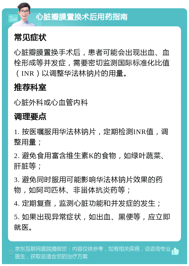 心脏瓣膜置换术后用药指南 常见症状 心脏瓣膜置换手术后，患者可能会出现出血、血栓形成等并发症，需要密切监测国际标准化比值（INR）以调整华法林钠片的用量。 推荐科室 心脏外科或心血管内科 调理要点 1. 按医嘱服用华法林钠片，定期检测INR值，调整用量； 2. 避免食用富含维生素K的食物，如绿叶蔬菜、肝脏等； 3. 避免同时服用可能影响华法林钠片效果的药物，如阿司匹林、非甾体抗炎药等； 4. 定期复查，监测心脏功能和并发症的发生； 5. 如果出现异常症状，如出血、黑便等，应立即就医。