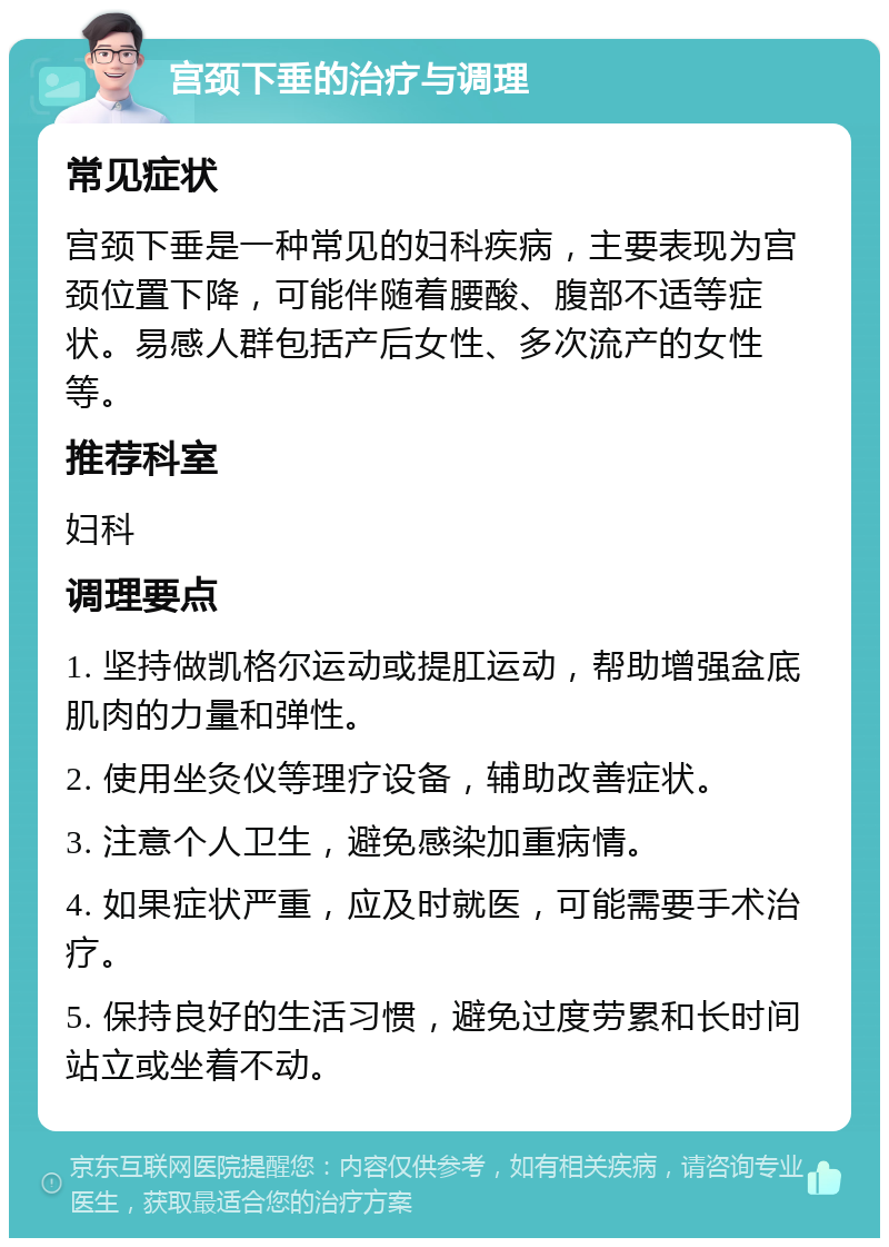 宫颈下垂的治疗与调理 常见症状 宫颈下垂是一种常见的妇科疾病，主要表现为宫颈位置下降，可能伴随着腰酸、腹部不适等症状。易感人群包括产后女性、多次流产的女性等。 推荐科室 妇科 调理要点 1. 坚持做凯格尔运动或提肛运动，帮助增强盆底肌肉的力量和弹性。 2. 使用坐灸仪等理疗设备，辅助改善症状。 3. 注意个人卫生，避免感染加重病情。 4. 如果症状严重，应及时就医，可能需要手术治疗。 5. 保持良好的生活习惯，避免过度劳累和长时间站立或坐着不动。