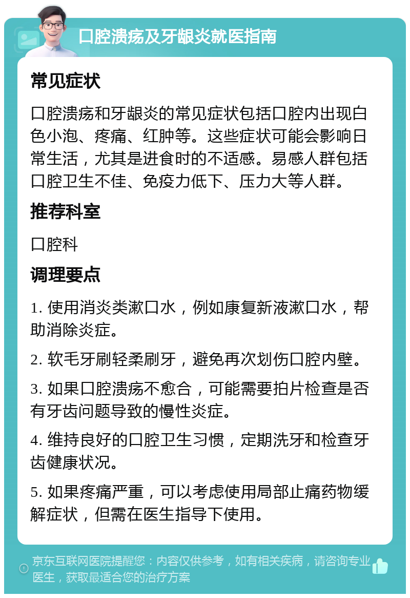 口腔溃疡及牙龈炎就医指南 常见症状 口腔溃疡和牙龈炎的常见症状包括口腔内出现白色小泡、疼痛、红肿等。这些症状可能会影响日常生活，尤其是进食时的不适感。易感人群包括口腔卫生不佳、免疫力低下、压力大等人群。 推荐科室 口腔科 调理要点 1. 使用消炎类漱口水，例如康复新液漱口水，帮助消除炎症。 2. 软毛牙刷轻柔刷牙，避免再次划伤口腔内壁。 3. 如果口腔溃疡不愈合，可能需要拍片检查是否有牙齿问题导致的慢性炎症。 4. 维持良好的口腔卫生习惯，定期洗牙和检查牙齿健康状况。 5. 如果疼痛严重，可以考虑使用局部止痛药物缓解症状，但需在医生指导下使用。