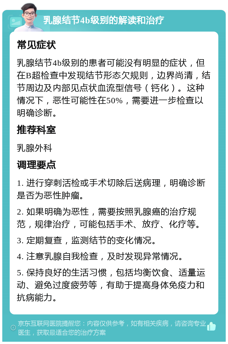 乳腺结节4b级别的解读和治疗 常见症状 乳腺结节4b级别的患者可能没有明显的症状，但在B超检查中发现结节形态欠规则，边界尚清，结节周边及内部见点状血流型信号（钙化）。这种情况下，恶性可能性在50%，需要进一步检查以明确诊断。 推荐科室 乳腺外科 调理要点 1. 进行穿刺活检或手术切除后送病理，明确诊断是否为恶性肿瘤。 2. 如果明确为恶性，需要按照乳腺癌的治疗规范，规律治疗，可能包括手术、放疗、化疗等。 3. 定期复查，监测结节的变化情况。 4. 注意乳腺自我检查，及时发现异常情况。 5. 保持良好的生活习惯，包括均衡饮食、适量运动、避免过度疲劳等，有助于提高身体免疫力和抗病能力。