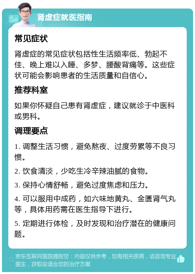 肾虚症就医指南 常见症状 肾虚症的常见症状包括性生活频率低、勃起不佳、晚上难以入睡、多梦、腰酸背痛等。这些症状可能会影响患者的生活质量和自信心。 推荐科室 如果你怀疑自己患有肾虚症，建议就诊于中医科或男科。 调理要点 1. 调整生活习惯，避免熬夜、过度劳累等不良习惯。 2. 饮食清淡，少吃生冷辛辣油腻的食物。 3. 保持心情舒畅，避免过度焦虑和压力。 4. 可以服用中成药，如六味地黄丸、金匮肾气丸等，具体用药需在医生指导下进行。 5. 定期进行体检，及时发现和治疗潜在的健康问题。