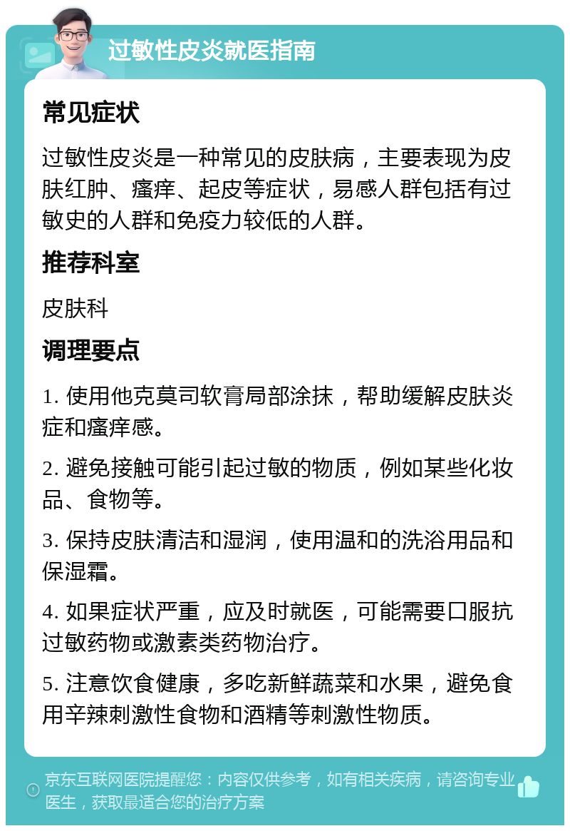 过敏性皮炎就医指南 常见症状 过敏性皮炎是一种常见的皮肤病，主要表现为皮肤红肿、瘙痒、起皮等症状，易感人群包括有过敏史的人群和免疫力较低的人群。 推荐科室 皮肤科 调理要点 1. 使用他克莫司软膏局部涂抹，帮助缓解皮肤炎症和瘙痒感。 2. 避免接触可能引起过敏的物质，例如某些化妆品、食物等。 3. 保持皮肤清洁和湿润，使用温和的洗浴用品和保湿霜。 4. 如果症状严重，应及时就医，可能需要口服抗过敏药物或激素类药物治疗。 5. 注意饮食健康，多吃新鲜蔬菜和水果，避免食用辛辣刺激性食物和酒精等刺激性物质。