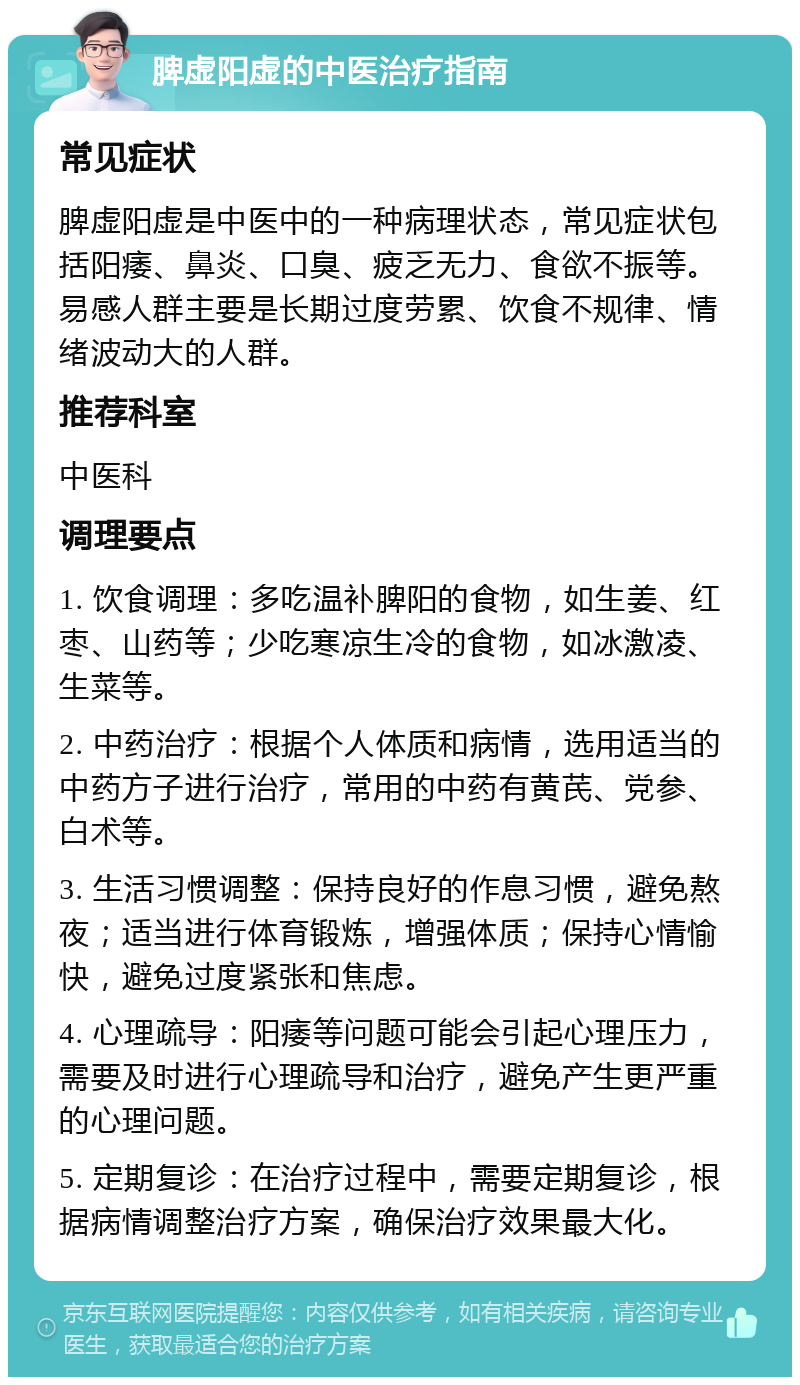 脾虚阳虚的中医治疗指南 常见症状 脾虚阳虚是中医中的一种病理状态，常见症状包括阳痿、鼻炎、口臭、疲乏无力、食欲不振等。易感人群主要是长期过度劳累、饮食不规律、情绪波动大的人群。 推荐科室 中医科 调理要点 1. 饮食调理：多吃温补脾阳的食物，如生姜、红枣、山药等；少吃寒凉生冷的食物，如冰激凌、生菜等。 2. 中药治疗：根据个人体质和病情，选用适当的中药方子进行治疗，常用的中药有黄芪、党参、白术等。 3. 生活习惯调整：保持良好的作息习惯，避免熬夜；适当进行体育锻炼，增强体质；保持心情愉快，避免过度紧张和焦虑。 4. 心理疏导：阳痿等问题可能会引起心理压力，需要及时进行心理疏导和治疗，避免产生更严重的心理问题。 5. 定期复诊：在治疗过程中，需要定期复诊，根据病情调整治疗方案，确保治疗效果最大化。