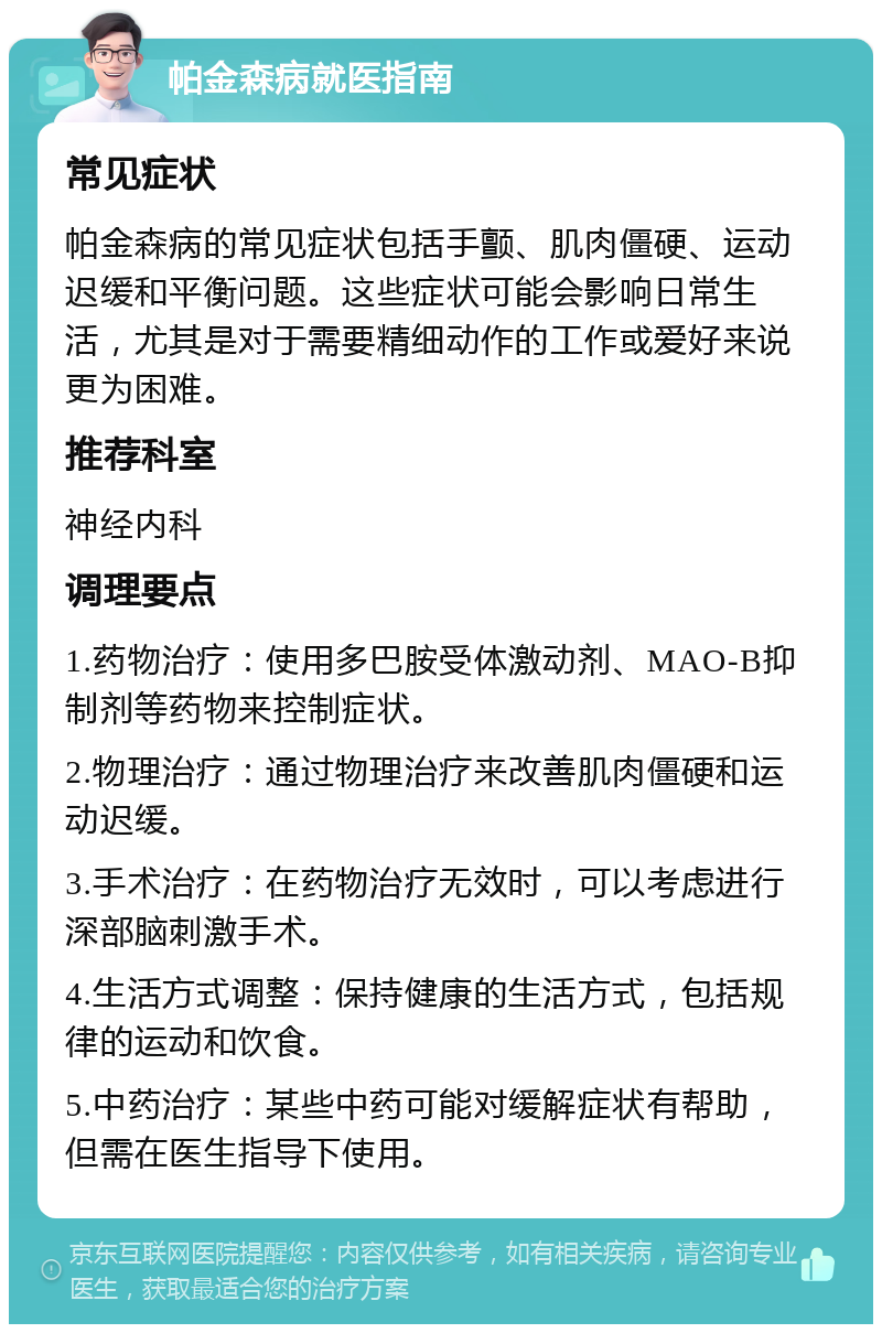 帕金森病就医指南 常见症状 帕金森病的常见症状包括手颤、肌肉僵硬、运动迟缓和平衡问题。这些症状可能会影响日常生活，尤其是对于需要精细动作的工作或爱好来说更为困难。 推荐科室 神经内科 调理要点 1.药物治疗：使用多巴胺受体激动剂、MAO-B抑制剂等药物来控制症状。 2.物理治疗：通过物理治疗来改善肌肉僵硬和运动迟缓。 3.手术治疗：在药物治疗无效时，可以考虑进行深部脑刺激手术。 4.生活方式调整：保持健康的生活方式，包括规律的运动和饮食。 5.中药治疗：某些中药可能对缓解症状有帮助，但需在医生指导下使用。