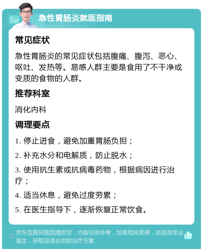 急性胃肠炎就医指南 常见症状 急性胃肠炎的常见症状包括腹痛、腹泻、恶心、呕吐、发热等。易感人群主要是食用了不干净或变质的食物的人群。 推荐科室 消化内科 调理要点 1. 停止进食，避免加重胃肠负担； 2. 补充水分和电解质，防止脱水； 3. 使用抗生素或抗病毒药物，根据病因进行治疗； 4. 适当休息，避免过度劳累； 5. 在医生指导下，逐渐恢复正常饮食。