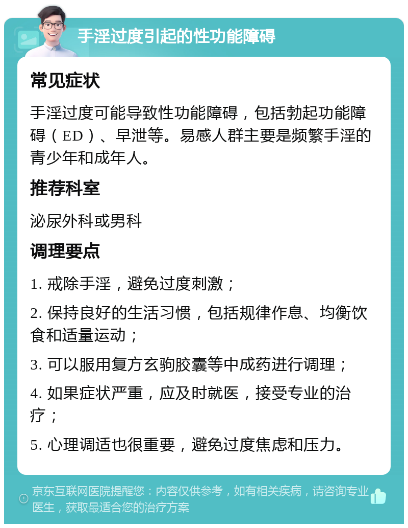 手淫过度引起的性功能障碍 常见症状 手淫过度可能导致性功能障碍，包括勃起功能障碍（ED）、早泄等。易感人群主要是频繁手淫的青少年和成年人。 推荐科室 泌尿外科或男科 调理要点 1. 戒除手淫，避免过度刺激； 2. 保持良好的生活习惯，包括规律作息、均衡饮食和适量运动； 3. 可以服用复方玄驹胶囊等中成药进行调理； 4. 如果症状严重，应及时就医，接受专业的治疗； 5. 心理调适也很重要，避免过度焦虑和压力。