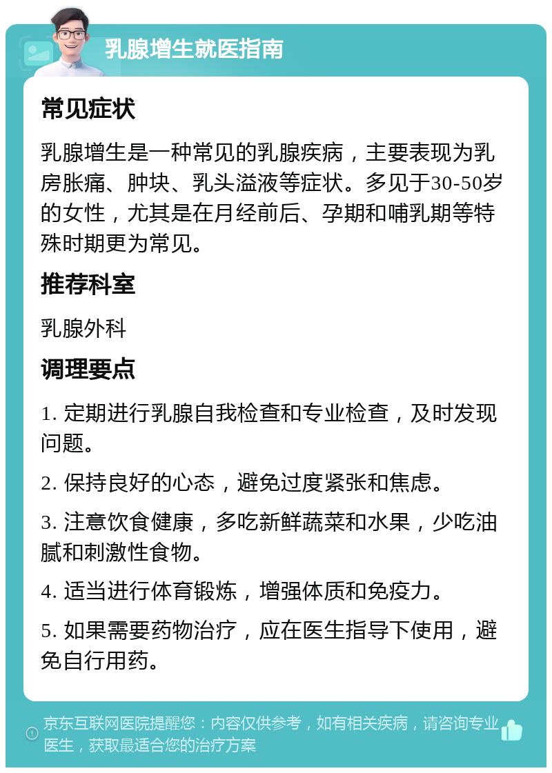 乳腺增生就医指南 常见症状 乳腺增生是一种常见的乳腺疾病，主要表现为乳房胀痛、肿块、乳头溢液等症状。多见于30-50岁的女性，尤其是在月经前后、孕期和哺乳期等特殊时期更为常见。 推荐科室 乳腺外科 调理要点 1. 定期进行乳腺自我检查和专业检查，及时发现问题。 2. 保持良好的心态，避免过度紧张和焦虑。 3. 注意饮食健康，多吃新鲜蔬菜和水果，少吃油腻和刺激性食物。 4. 适当进行体育锻炼，增强体质和免疫力。 5. 如果需要药物治疗，应在医生指导下使用，避免自行用药。