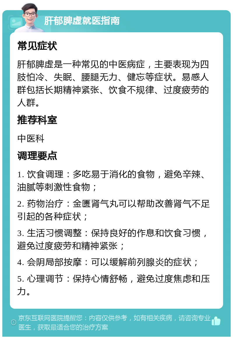 肝郁脾虚就医指南 常见症状 肝郁脾虚是一种常见的中医病症，主要表现为四肢怕冷、失眠、腰腿无力、健忘等症状。易感人群包括长期精神紧张、饮食不规律、过度疲劳的人群。 推荐科室 中医科 调理要点 1. 饮食调理：多吃易于消化的食物，避免辛辣、油腻等刺激性食物； 2. 药物治疗：金匮肾气丸可以帮助改善肾气不足引起的各种症状； 3. 生活习惯调整：保持良好的作息和饮食习惯，避免过度疲劳和精神紧张； 4. 会阴局部按摩：可以缓解前列腺炎的症状； 5. 心理调节：保持心情舒畅，避免过度焦虑和压力。