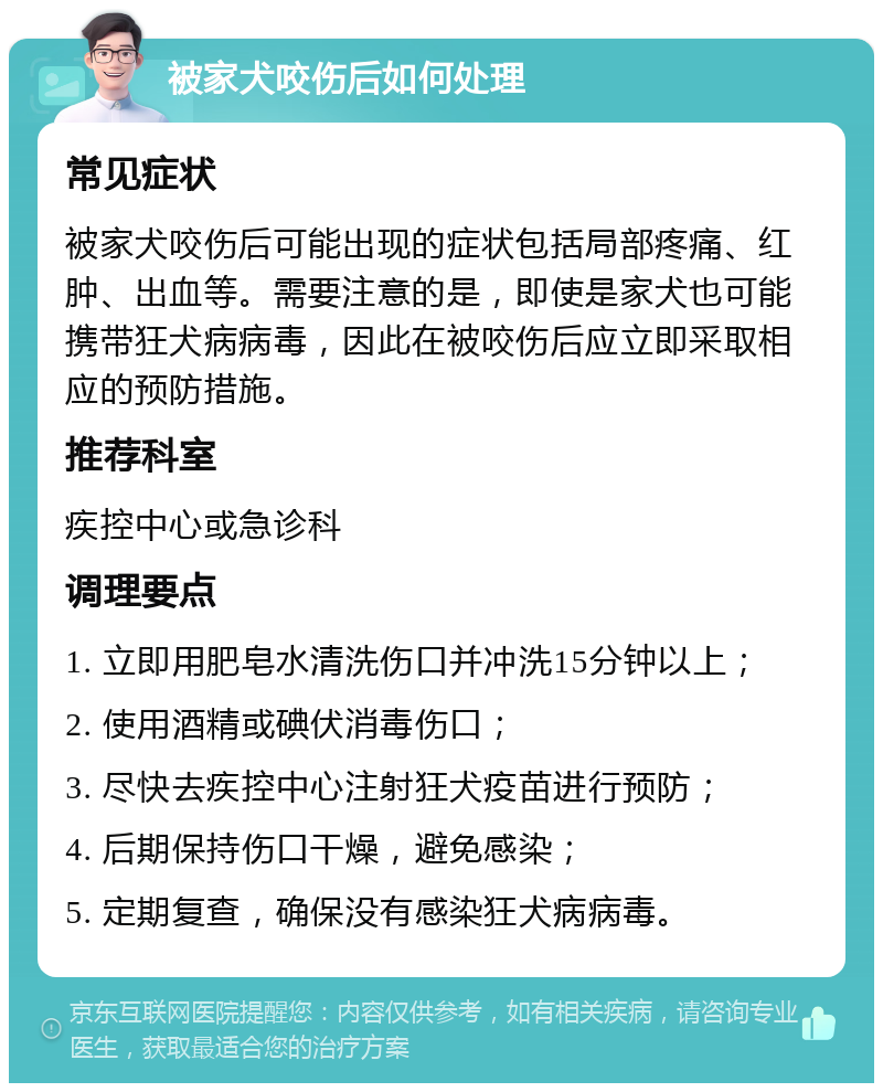 被家犬咬伤后如何处理 常见症状 被家犬咬伤后可能出现的症状包括局部疼痛、红肿、出血等。需要注意的是，即使是家犬也可能携带狂犬病病毒，因此在被咬伤后应立即采取相应的预防措施。 推荐科室 疾控中心或急诊科 调理要点 1. 立即用肥皂水清洗伤口并冲洗15分钟以上； 2. 使用酒精或碘伏消毒伤口； 3. 尽快去疾控中心注射狂犬疫苗进行预防； 4. 后期保持伤口干燥，避免感染； 5. 定期复查，确保没有感染狂犬病病毒。