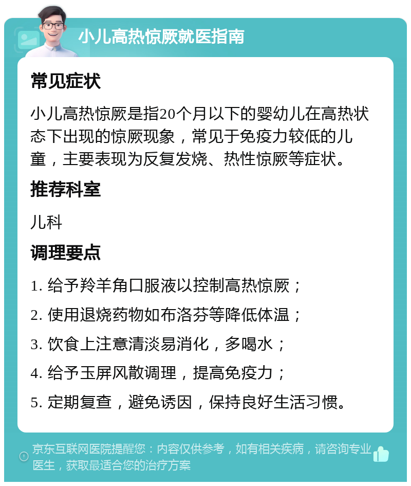 小儿高热惊厥就医指南 常见症状 小儿高热惊厥是指20个月以下的婴幼儿在高热状态下出现的惊厥现象，常见于免疫力较低的儿童，主要表现为反复发烧、热性惊厥等症状。 推荐科室 儿科 调理要点 1. 给予羚羊角口服液以控制高热惊厥； 2. 使用退烧药物如布洛芬等降低体温； 3. 饮食上注意清淡易消化，多喝水； 4. 给予玉屏风散调理，提高免疫力； 5. 定期复查，避免诱因，保持良好生活习惯。