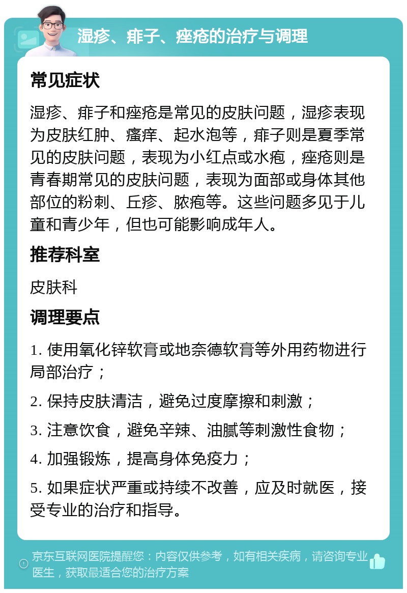 湿疹、痱子、痤疮的治疗与调理 常见症状 湿疹、痱子和痤疮是常见的皮肤问题，湿疹表现为皮肤红肿、瘙痒、起水泡等，痱子则是夏季常见的皮肤问题，表现为小红点或水疱，痤疮则是青春期常见的皮肤问题，表现为面部或身体其他部位的粉刺、丘疹、脓疱等。这些问题多见于儿童和青少年，但也可能影响成年人。 推荐科室 皮肤科 调理要点 1. 使用氧化锌软膏或地奈德软膏等外用药物进行局部治疗； 2. 保持皮肤清洁，避免过度摩擦和刺激； 3. 注意饮食，避免辛辣、油腻等刺激性食物； 4. 加强锻炼，提高身体免疫力； 5. 如果症状严重或持续不改善，应及时就医，接受专业的治疗和指导。