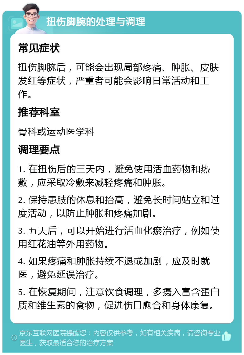 扭伤脚腕的处理与调理 常见症状 扭伤脚腕后，可能会出现局部疼痛、肿胀、皮肤发红等症状，严重者可能会影响日常活动和工作。 推荐科室 骨科或运动医学科 调理要点 1. 在扭伤后的三天内，避免使用活血药物和热敷，应采取冷敷来减轻疼痛和肿胀。 2. 保持患肢的休息和抬高，避免长时间站立和过度活动，以防止肿胀和疼痛加剧。 3. 五天后，可以开始进行活血化瘀治疗，例如使用红花油等外用药物。 4. 如果疼痛和肿胀持续不退或加剧，应及时就医，避免延误治疗。 5. 在恢复期间，注意饮食调理，多摄入富含蛋白质和维生素的食物，促进伤口愈合和身体康复。