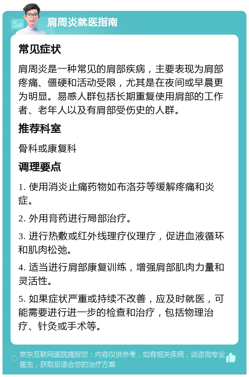 肩周炎就医指南 常见症状 肩周炎是一种常见的肩部疾病，主要表现为肩部疼痛、僵硬和活动受限，尤其是在夜间或早晨更为明显。易感人群包括长期重复使用肩部的工作者、老年人以及有肩部受伤史的人群。 推荐科室 骨科或康复科 调理要点 1. 使用消炎止痛药物如布洛芬等缓解疼痛和炎症。 2. 外用膏药进行局部治疗。 3. 进行热敷或红外线理疗仪理疗，促进血液循环和肌肉松弛。 4. 适当进行肩部康复训练，增强肩部肌肉力量和灵活性。 5. 如果症状严重或持续不改善，应及时就医，可能需要进行进一步的检查和治疗，包括物理治疗、针灸或手术等。