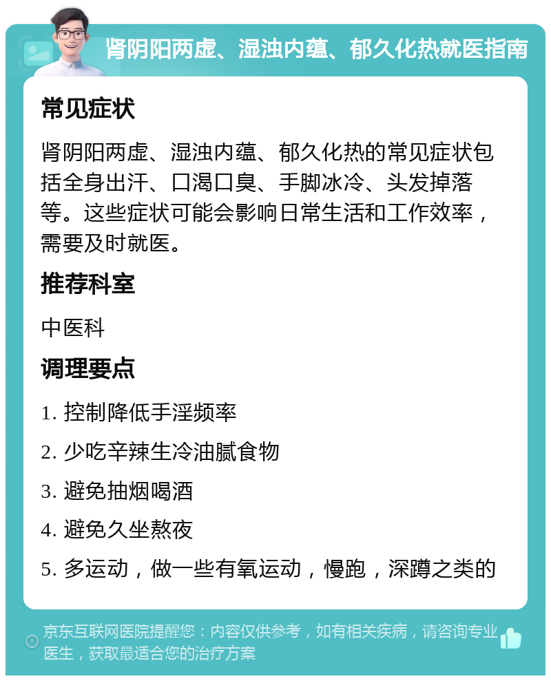 肾阴阳两虚、湿浊内蕴、郁久化热就医指南 常见症状 肾阴阳两虚、湿浊内蕴、郁久化热的常见症状包括全身出汗、口渴口臭、手脚冰冷、头发掉落等。这些症状可能会影响日常生活和工作效率，需要及时就医。 推荐科室 中医科 调理要点 1. 控制降低手淫频率 2. 少吃辛辣生冷油腻食物 3. 避免抽烟喝酒 4. 避免久坐熬夜 5. 多运动，做一些有氧运动，慢跑，深蹲之类的