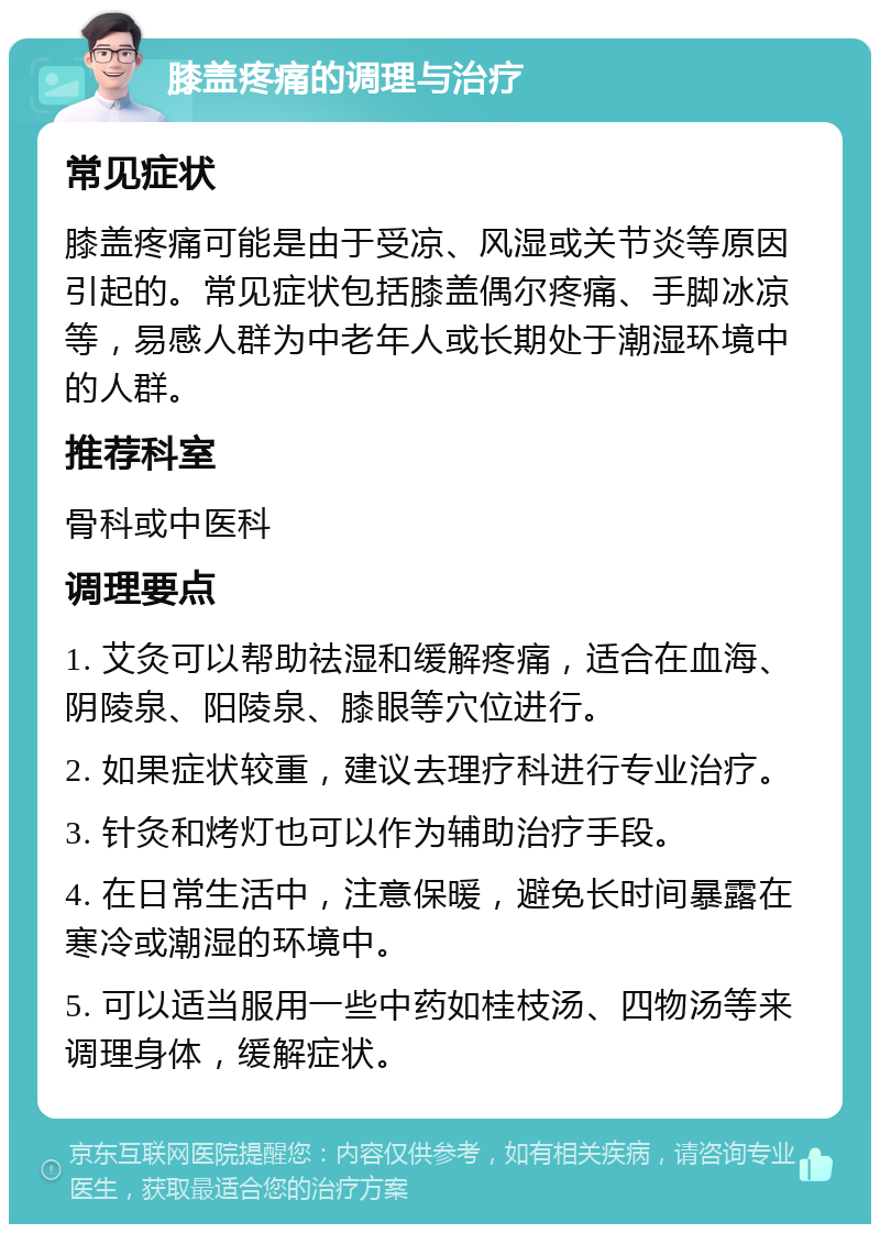 膝盖疼痛的调理与治疗 常见症状 膝盖疼痛可能是由于受凉、风湿或关节炎等原因引起的。常见症状包括膝盖偶尔疼痛、手脚冰凉等，易感人群为中老年人或长期处于潮湿环境中的人群。 推荐科室 骨科或中医科 调理要点 1. 艾灸可以帮助祛湿和缓解疼痛，适合在血海、阴陵泉、阳陵泉、膝眼等穴位进行。 2. 如果症状较重，建议去理疗科进行专业治疗。 3. 针灸和烤灯也可以作为辅助治疗手段。 4. 在日常生活中，注意保暖，避免长时间暴露在寒冷或潮湿的环境中。 5. 可以适当服用一些中药如桂枝汤、四物汤等来调理身体，缓解症状。