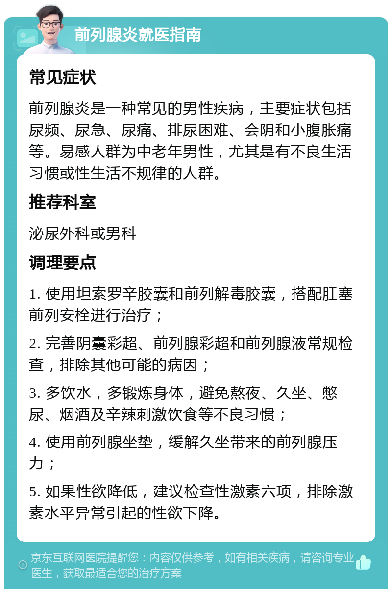 前列腺炎就医指南 常见症状 前列腺炎是一种常见的男性疾病，主要症状包括尿频、尿急、尿痛、排尿困难、会阴和小腹胀痛等。易感人群为中老年男性，尤其是有不良生活习惯或性生活不规律的人群。 推荐科室 泌尿外科或男科 调理要点 1. 使用坦索罗辛胶囊和前列解毒胶囊，搭配肛塞前列安栓进行治疗； 2. 完善阴囊彩超、前列腺彩超和前列腺液常规检查，排除其他可能的病因； 3. 多饮水，多锻炼身体，避免熬夜、久坐、憋尿、烟酒及辛辣刺激饮食等不良习惯； 4. 使用前列腺坐垫，缓解久坐带来的前列腺压力； 5. 如果性欲降低，建议检查性激素六项，排除激素水平异常引起的性欲下降。