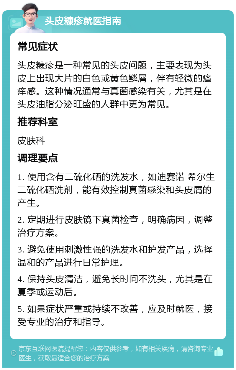 头皮糠疹就医指南 常见症状 头皮糠疹是一种常见的头皮问题，主要表现为头皮上出现大片的白色或黄色鳞屑，伴有轻微的瘙痒感。这种情况通常与真菌感染有关，尤其是在头皮油脂分泌旺盛的人群中更为常见。 推荐科室 皮肤科 调理要点 1. 使用含有二硫化硒的洗发水，如迪赛诺 希尔生 二硫化硒洗剂，能有效控制真菌感染和头皮屑的产生。 2. 定期进行皮肤镜下真菌检查，明确病因，调整治疗方案。 3. 避免使用刺激性强的洗发水和护发产品，选择温和的产品进行日常护理。 4. 保持头皮清洁，避免长时间不洗头，尤其是在夏季或运动后。 5. 如果症状严重或持续不改善，应及时就医，接受专业的治疗和指导。