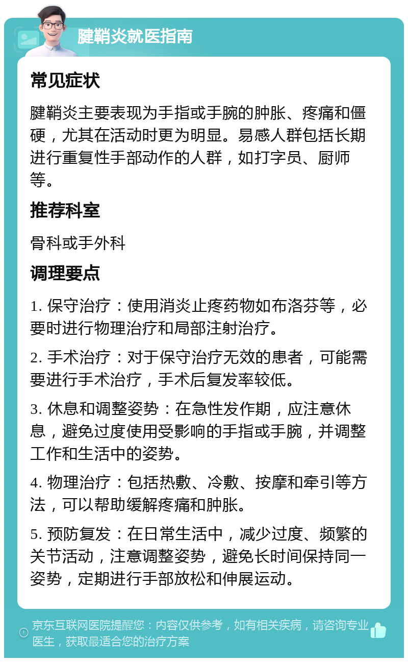 腱鞘炎就医指南 常见症状 腱鞘炎主要表现为手指或手腕的肿胀、疼痛和僵硬，尤其在活动时更为明显。易感人群包括长期进行重复性手部动作的人群，如打字员、厨师等。 推荐科室 骨科或手外科 调理要点 1. 保守治疗：使用消炎止疼药物如布洛芬等，必要时进行物理治疗和局部注射治疗。 2. 手术治疗：对于保守治疗无效的患者，可能需要进行手术治疗，手术后复发率较低。 3. 休息和调整姿势：在急性发作期，应注意休息，避免过度使用受影响的手指或手腕，并调整工作和生活中的姿势。 4. 物理治疗：包括热敷、冷敷、按摩和牵引等方法，可以帮助缓解疼痛和肿胀。 5. 预防复发：在日常生活中，减少过度、频繁的关节活动，注意调整姿势，避免长时间保持同一姿势，定期进行手部放松和伸展运动。