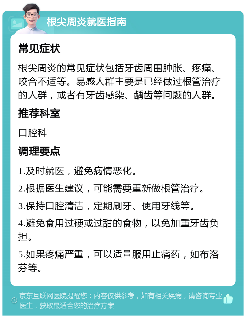 根尖周炎就医指南 常见症状 根尖周炎的常见症状包括牙齿周围肿胀、疼痛、咬合不适等。易感人群主要是已经做过根管治疗的人群，或者有牙齿感染、龋齿等问题的人群。 推荐科室 口腔科 调理要点 1.及时就医，避免病情恶化。 2.根据医生建议，可能需要重新做根管治疗。 3.保持口腔清洁，定期刷牙、使用牙线等。 4.避免食用过硬或过甜的食物，以免加重牙齿负担。 5.如果疼痛严重，可以适量服用止痛药，如布洛芬等。