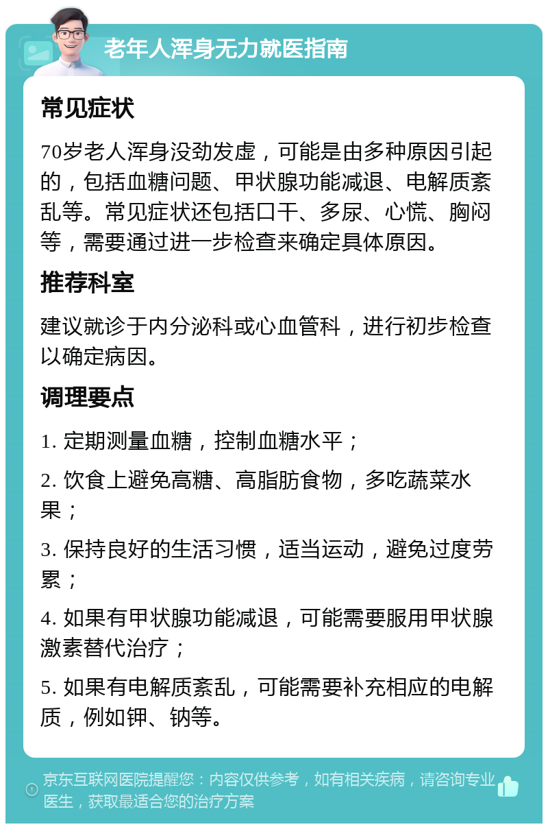 老年人浑身无力就医指南 常见症状 70岁老人浑身没劲发虚，可能是由多种原因引起的，包括血糖问题、甲状腺功能减退、电解质紊乱等。常见症状还包括口干、多尿、心慌、胸闷等，需要通过进一步检查来确定具体原因。 推荐科室 建议就诊于内分泌科或心血管科，进行初步检查以确定病因。 调理要点 1. 定期测量血糖，控制血糖水平； 2. 饮食上避免高糖、高脂肪食物，多吃蔬菜水果； 3. 保持良好的生活习惯，适当运动，避免过度劳累； 4. 如果有甲状腺功能减退，可能需要服用甲状腺激素替代治疗； 5. 如果有电解质紊乱，可能需要补充相应的电解质，例如钾、钠等。