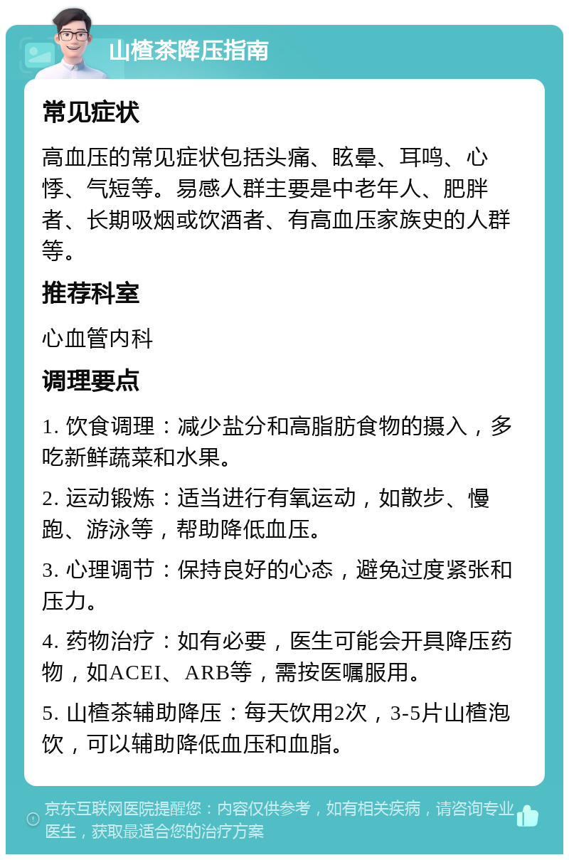 山楂茶降压指南 常见症状 高血压的常见症状包括头痛、眩晕、耳鸣、心悸、气短等。易感人群主要是中老年人、肥胖者、长期吸烟或饮酒者、有高血压家族史的人群等。 推荐科室 心血管内科 调理要点 1. 饮食调理：减少盐分和高脂肪食物的摄入，多吃新鲜蔬菜和水果。 2. 运动锻炼：适当进行有氧运动，如散步、慢跑、游泳等，帮助降低血压。 3. 心理调节：保持良好的心态，避免过度紧张和压力。 4. 药物治疗：如有必要，医生可能会开具降压药物，如ACEI、ARB等，需按医嘱服用。 5. 山楂茶辅助降压：每天饮用2次，3-5片山楂泡饮，可以辅助降低血压和血脂。